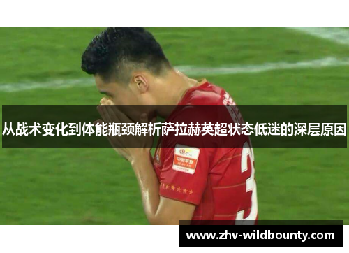 从战术变化到体能瓶颈解析萨拉赫英超状态低迷的深层原因