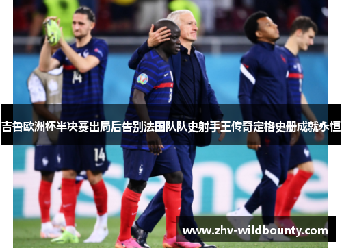 吉鲁欧洲杯半决赛出局后告别法国队队史射手王传奇定格史册成就永恒