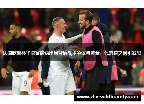 法国欧洲杯半决赛遗憾出局背后战术争议与黄金一代落幕之问引发思